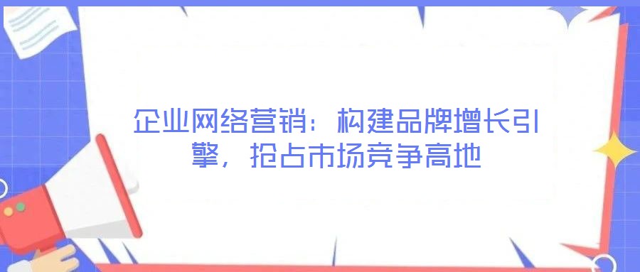 企業(yè)網(wǎng)絡(luò)營銷：構(gòu)建品牌增長引擎，搶占市場競爭高地